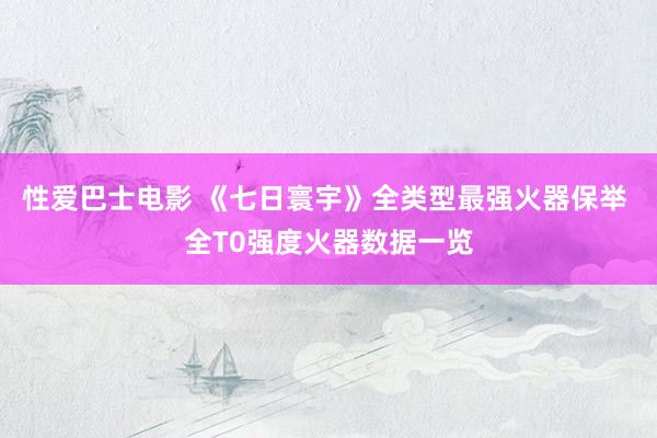 性爱巴士电影 《七日寰宇》全类型最强火器保举 全T0强度火器数据一览