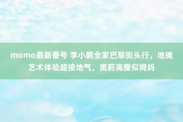 momo最新番号 李小鹏全家巴黎街头行，地摊艺术体验超接地气，奥莉高瘦似姆妈