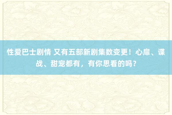 性爱巴士剧情 又有五部新剧集数变更！心扉、谍战、甜宠都有，有你思看的吗？