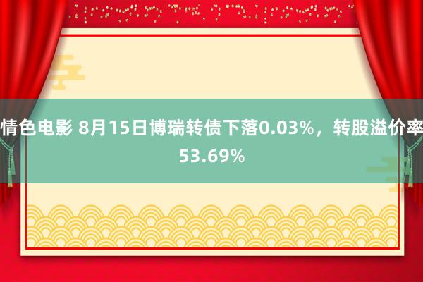 情色电影 8月15日博瑞转债下落0.03%，转股溢价率53.69%