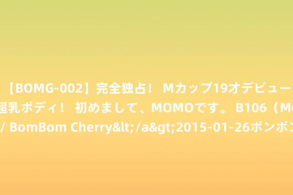 【BOMG-002】完全独占！ Mカップ19才デビュー！ 100万人に1人の超乳ボディ！ 初めまして、MOMOです。 B106（M65） W58 H85 / BomBom Cherry</a>2015-01-26ボンボンチェリー/妄想族&$BOMBO187分钟 2本苍老好意思东说念主系列古言文，苍老好意思东说念主罪臣之女VS虎豹成性好意思强惨显耀