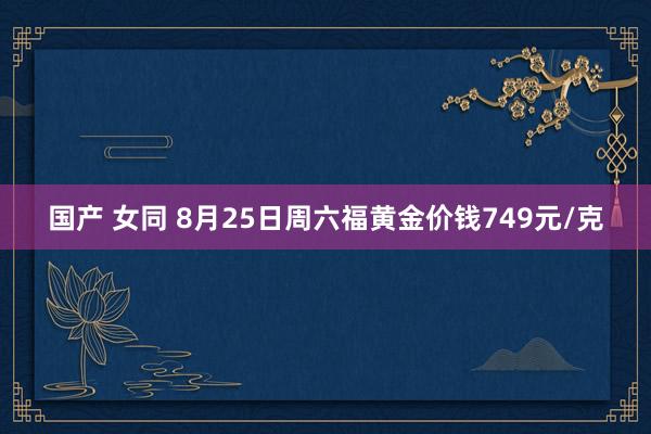 国产 女同 8月25日周六福黄金价钱749元/克