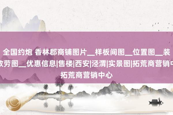 全国约炮 香林郡商铺图片▁样板间图▁位置图▁装修效劳图▁优惠信息|售楼|西安|泾渭|实景图|拓荒商营销中心
