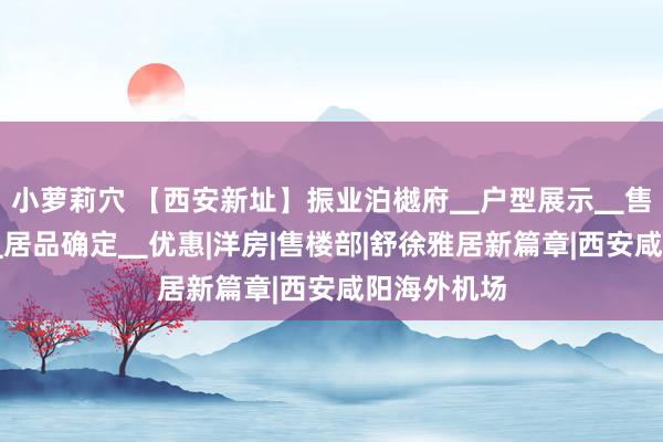 小萝莉穴 【西安新址】振业泊樾府▁户型展示▁售楼处电话▁居品确定▁优惠|洋房|售楼部|舒徐雅居新篇章|西安咸阳海外机场