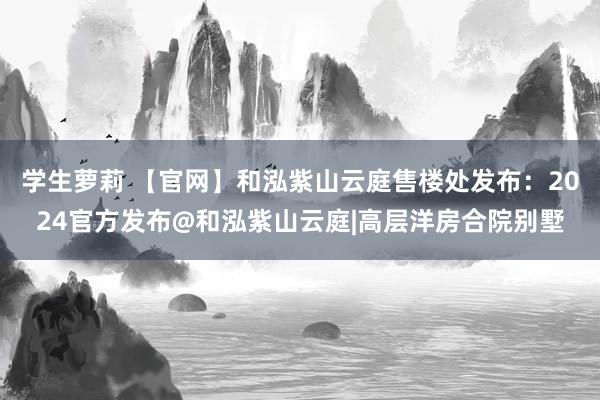 学生萝莉 【官网】和泓紫山云庭售楼处发布：2024官方发布@和泓紫山云庭|高层洋房合院别墅