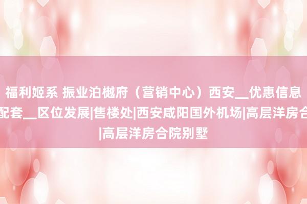 福利姬系 振业泊樾府（营销中心）西安▁优惠信息▁周边配套▁区位发展|售楼处|西安咸阳国外机场|高层洋房合院别墅