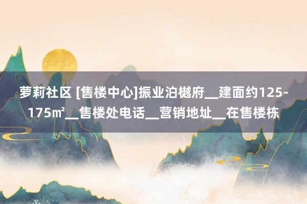 萝莉社区 [售楼中心]振业泊樾府▁建面约125-175㎡▁售楼处电话▁营销地址▁在售楼栋