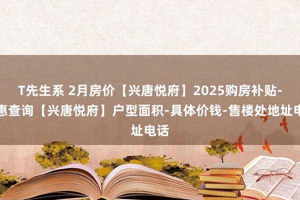 T先生系 2月房价【兴唐悦府】2025购房补贴-优惠查询【兴唐悦府】户型面积-具体价钱-售楼处地址电话