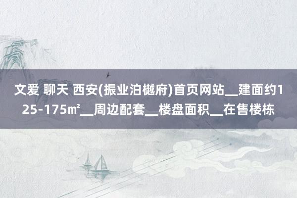 文爱 聊天 西安(振业泊樾府)首页网站▁建面约125-175㎡▁周边配套▁楼盘面积▁在售楼栋