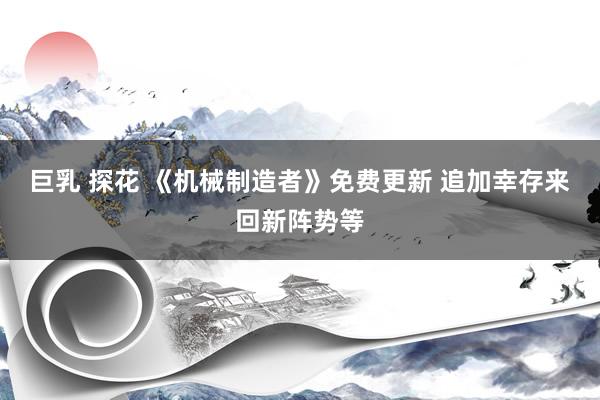 巨乳 探花 《机械制造者》免费更新 追加幸存来回新阵势等