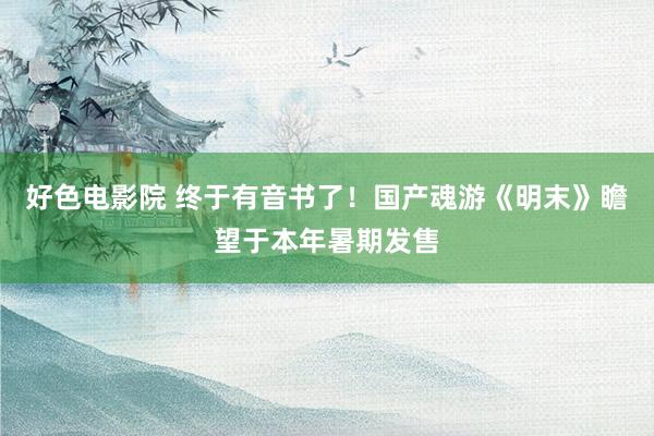 好色电影院 终于有音书了！国产魂游《明末》瞻望于本年暑期发售