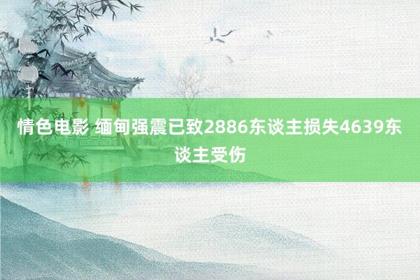 情色电影 缅甸强震已致2886东谈主损失4639东谈主受伤