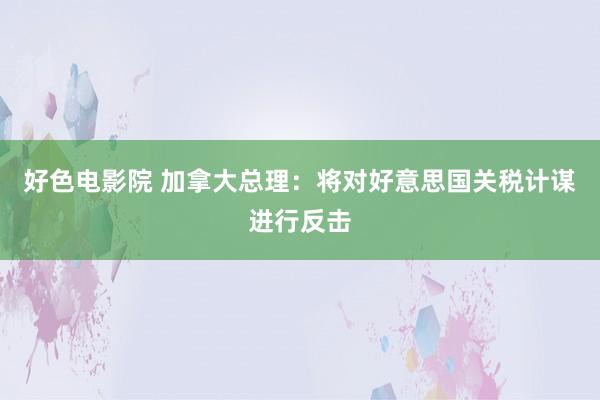 好色电影院 加拿大总理：将对好意思国关税计谋进行反击