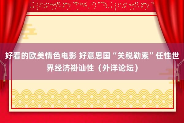 好看的欧美情色电影 好意思国“关税勒索”任性世界经济褂讪性（外洋论坛）
