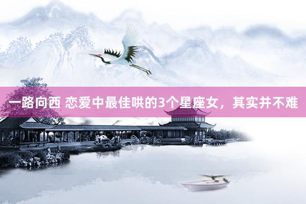 一路向西 恋爱中最佳哄的3个星座女，其实并不难