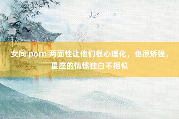 女同 porn 两面性让他们很心理化，也很矫强，星座的情愫独白不相似
