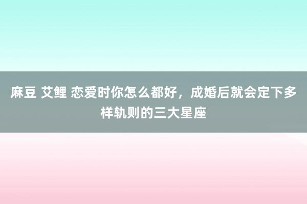 麻豆 艾鲤 恋爱时你怎么都好，成婚后就会定下多样轨则的三大星座