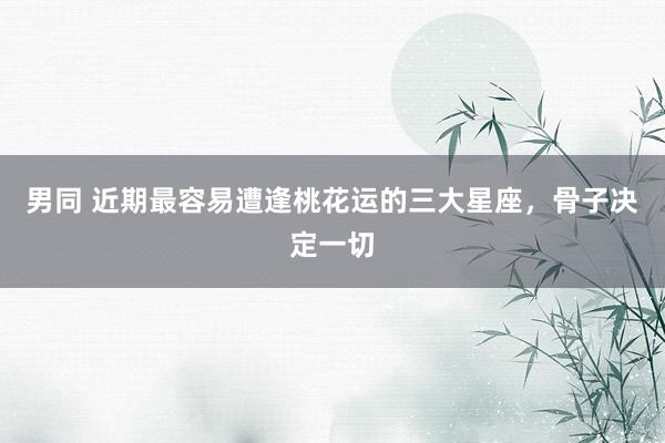 男同 近期最容易遭逢桃花运的三大星座，骨子决定一切