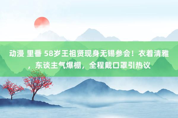 动漫 里番 58岁王祖贤现身无锡参会！衣着清雅，东谈主气爆棚，全程戴口罩引热议