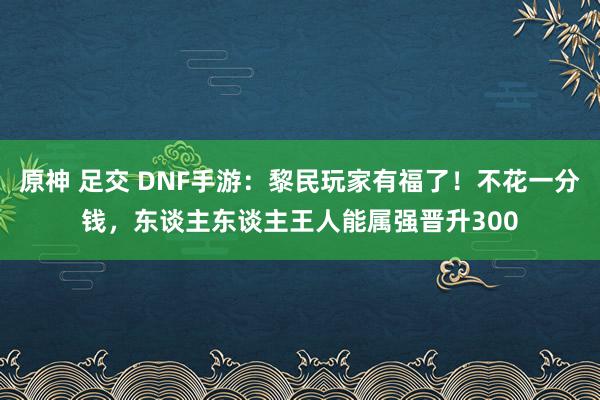 原神 足交 DNF手游：黎民玩家有福了！不花一分钱，东谈主东谈主王人能属强晋升300