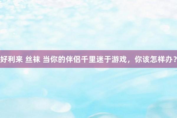 好利来 丝袜 当你的伴侣千里迷于游戏，你该怎样办？