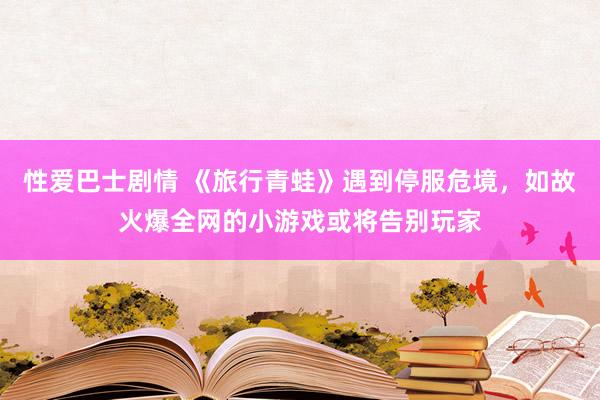 性爱巴士剧情 《旅行青蛙》遇到停服危境，如故火爆全网的小游戏或将告别玩家