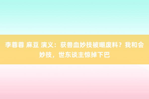 李蓉蓉 麻豆 演义：获兽血妙技被嘲废料？我和会妙技，世东谈主惊掉下巴