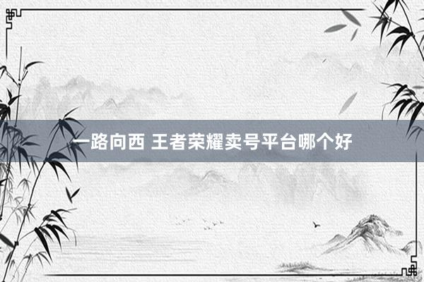 一路向西 王者荣耀卖号平台哪个好