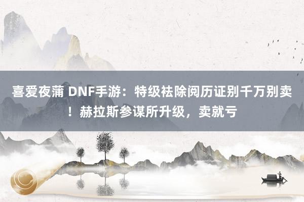 喜爱夜蒲 DNF手游：特级袪除阅历证别千万别卖！赫拉斯参谋所升级，卖就亏
