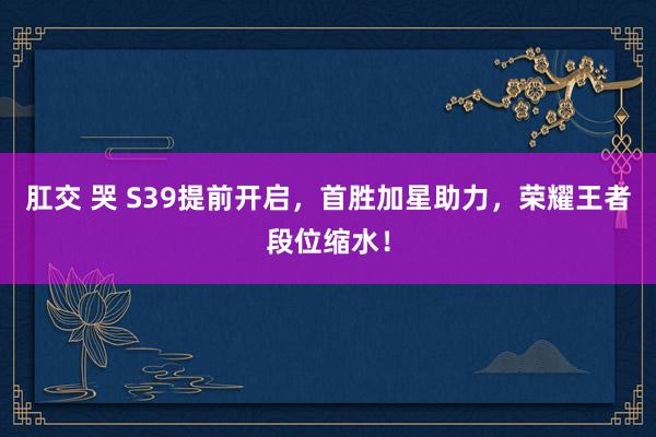 肛交 哭 S39提前开启，首胜加星助力，荣耀王者段位缩水！