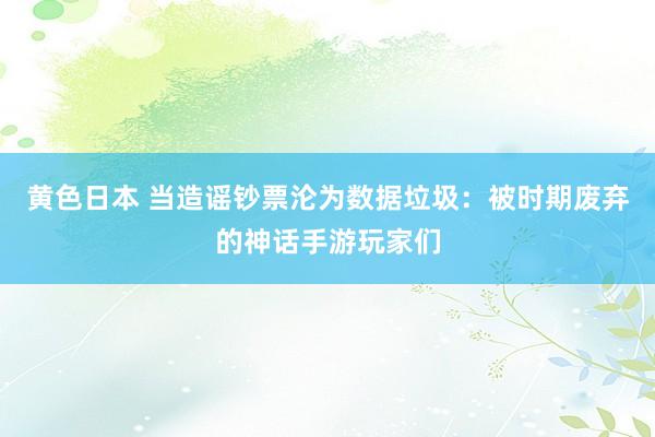 黄色日本 当造谣钞票沦为数据垃圾：被时期废弃的神话手游玩家们