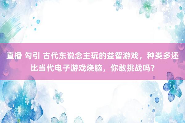 直播 勾引 古代东说念主玩的益智游戏，种类多还比当代电子游戏烧脑，你敢挑战吗？
