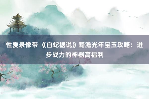 性爱录像带 《白蛇据说》黯澹光年宝玉攻略：进步战力的神器高福利