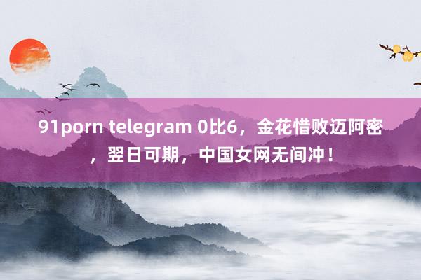 91porn telegram 0比6，金花惜败迈阿密，翌日可期，中国女网无间冲！