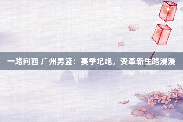 一路向西 广州男篮：赛季圮绝，变革新生路漫漫