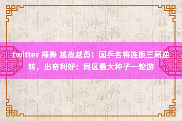 twitter 裸舞 越战越勇！国乒名将连扳三局逆转，出奇利好：同区最大种子一轮游