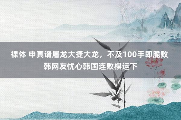 裸体 申真谞屠龙大捷大龙，不及100手即脆败 韩网友忧心韩国连败棋运下
