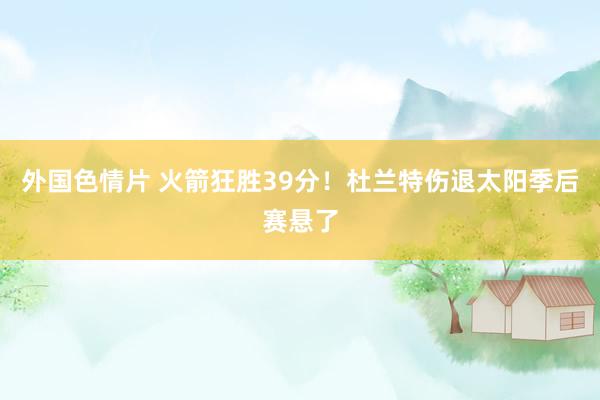 外国色情片 火箭狂胜39分！杜兰特伤退太阳季后赛悬了