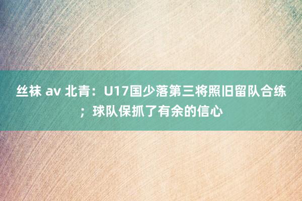 丝袜 av 北青：U17国少落第三将照旧留队合练；球队保抓了有余的信心