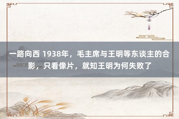 一路向西 1938年，毛主席与王明等东谈主的合影，只看像片，就知王明为何失败了