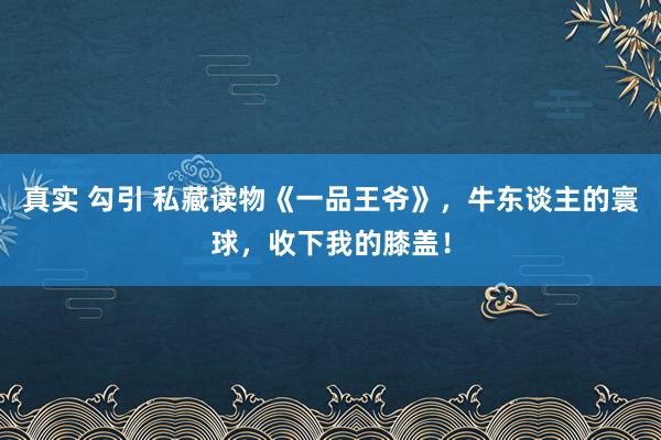 真实 勾引 私藏读物《一品王爷》，牛东谈主的寰球，收下我的膝盖！