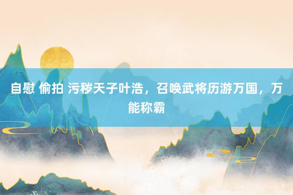 自慰 偷拍 污秽天子叶浩，召唤武将历游万国，万能称霸