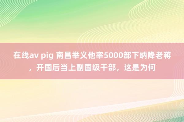 在线av pig 南昌举义他率5000部下纳降老蒋，开国后当上副国级干部，这是为何