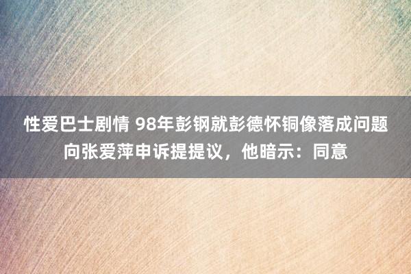 性爱巴士剧情 98年彭钢就彭德怀铜像落成问题向张爱萍申诉提提议，他暗示：同意