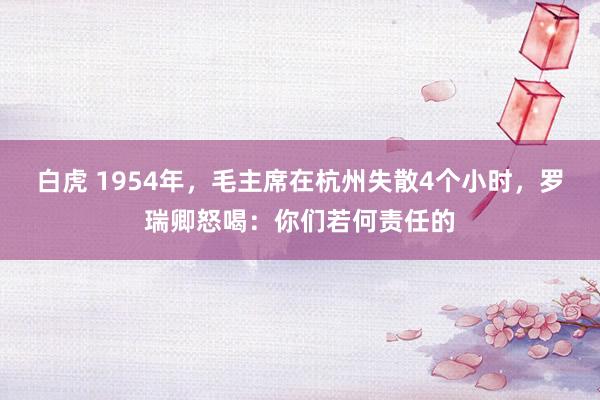 白虎 1954年，毛主席在杭州失散4个小时，罗瑞卿怒喝：你们若何责任的