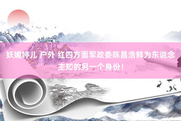 妖媚婷儿 户外 红四方面军政委陈昌浩鲜为东说念主知的另一个身份！