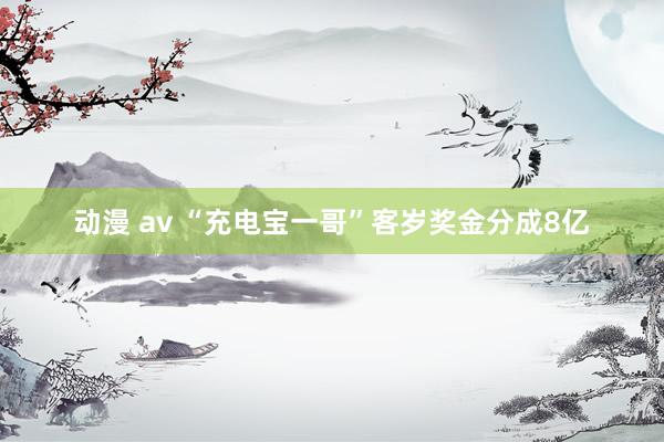 动漫 av “充电宝一哥”客岁奖金分成8亿