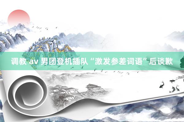 调教 av 男团登机插队“激发参差词语”后谈歉