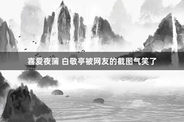 喜爱夜蒲 白敬亭被网友的截图气笑了