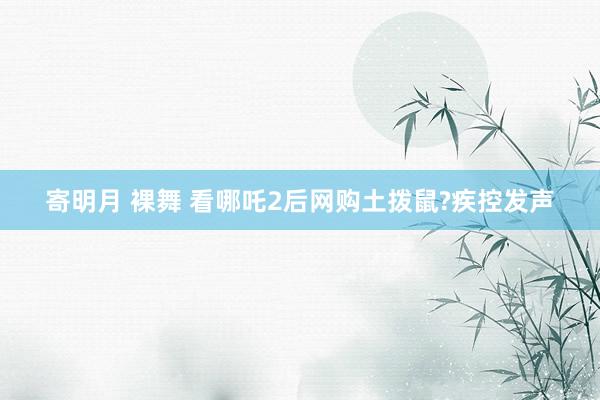 寄明月 裸舞 看哪吒2后网购土拨鼠?疾控发声
